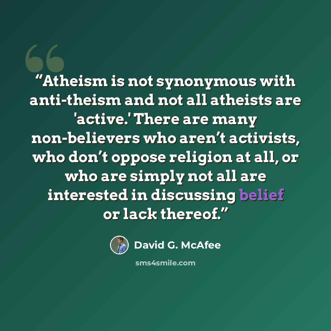 “Atheism is not synonymous with anti-theism and not all atheists are 'active.' There are many non-believers who aren’t activists, who don’t oppose religion at all, or who are simply not all are interested in discussing belief or lack thereof.” quote by David G. McAfee