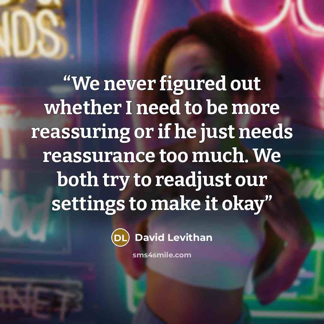 “We never figured out whether I need to be more reassuring or if he just needs reassurance too much. We both try to readjust our settings to make it okay” quote by David Levithan