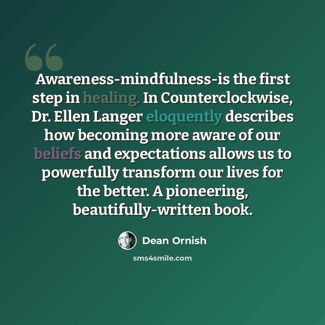 “Awareness-mindfulness-is the first step in healing. In Counterclockwise, Dr. Ellen Langer eloquently describes how becoming more aware of our beliefs and expectations allows us to powerfully transform our lives for the better. A pioneering, beautifully-written book.” quote by Dean Ornish