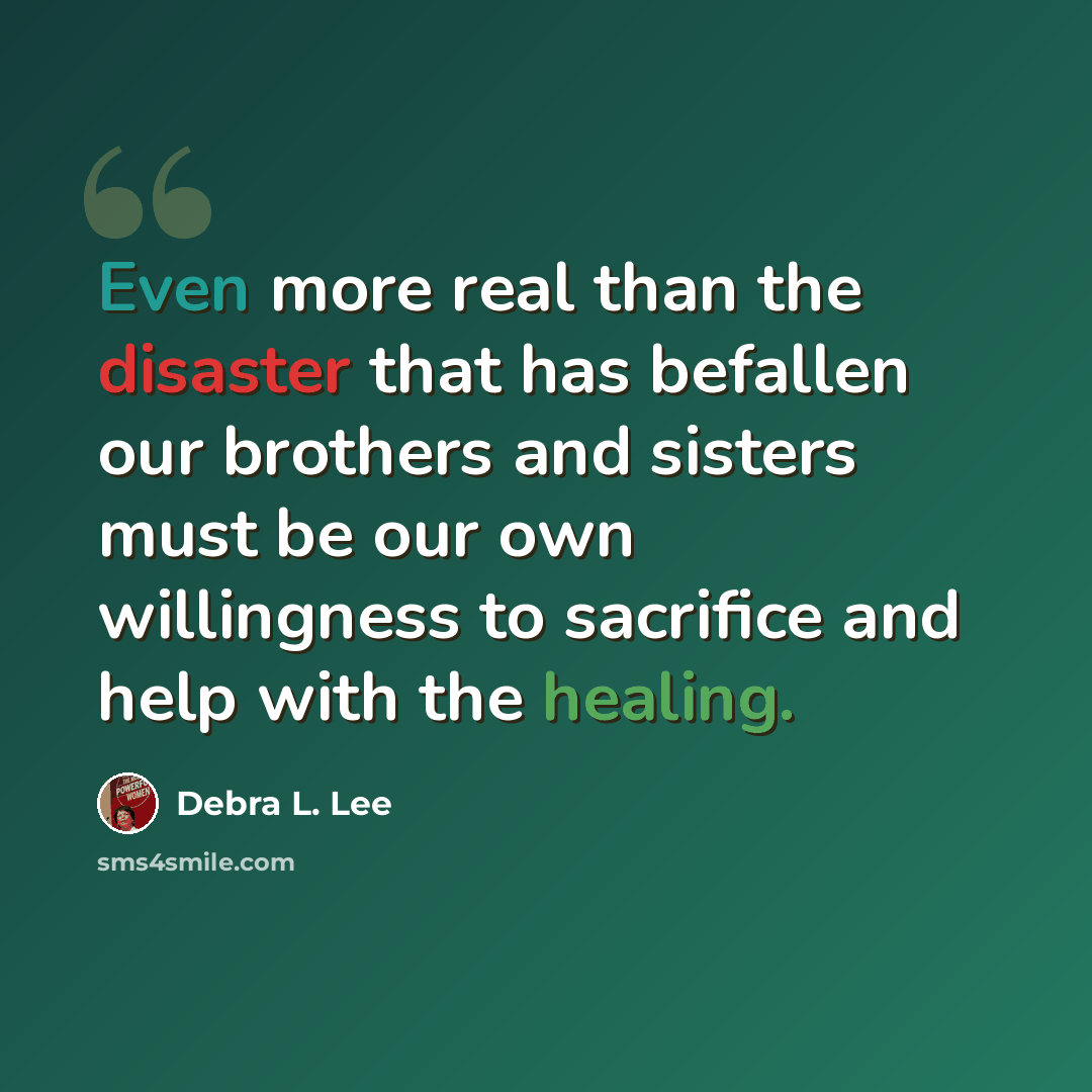 “Even more real than the disaster that has befallen our brothers and sisters must be our own willingness to sacrifice and help with the healing.” quote by Debra L. Lee