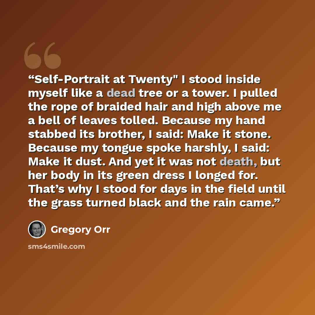 “Self-Portrait at Twenty" I stood inside myself like a dead tree or a tower. I pulled the rope of braided hair and high above me a bell of leaves tolled. Because my hand stabbed its brother, I said: Make it stone. Because my tongue spoke harshly, I said: Make it dust. And yet it was not death, but…” quote by Gregory Orr