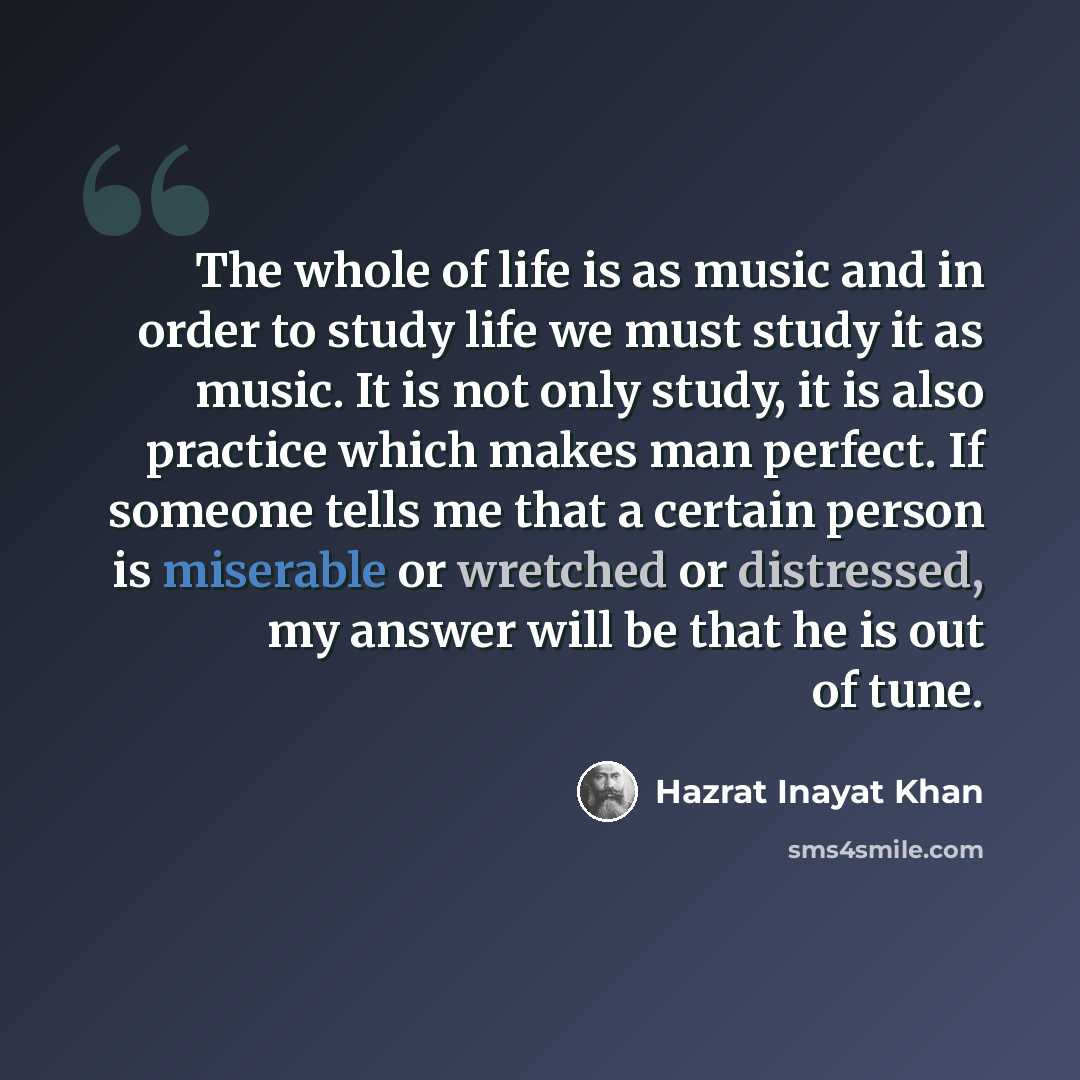 “The whole of life is as music and in order to study life we must study it as music. It is not only study, it is also practice which makes man perfect. If someone tells me that a certain person is miserable or wretched or distressed, my answer will be that he is out of tune.” quote by Hazrat Inayat Khan