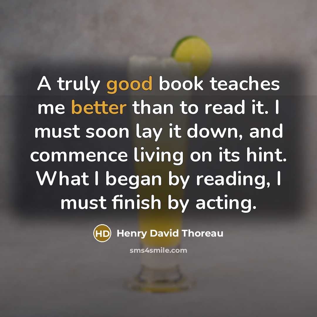 “A truly good book teaches me better than to read it. I must soon lay it down, and commence living on its hint. What I began by reading, I must finish by acting.” quote by Henry David Thoreau