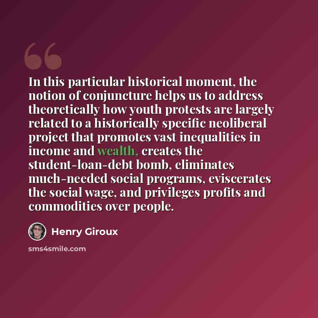 “In this particular historical moment, the notion of conjuncture helps us to address theoretically how youth protests are largely related to a historically specific neoliberal project that promotes vast inequalities in income and wealth, creates the student-loan-debt bomb, eliminates much-needed…” quote by Henry Giroux