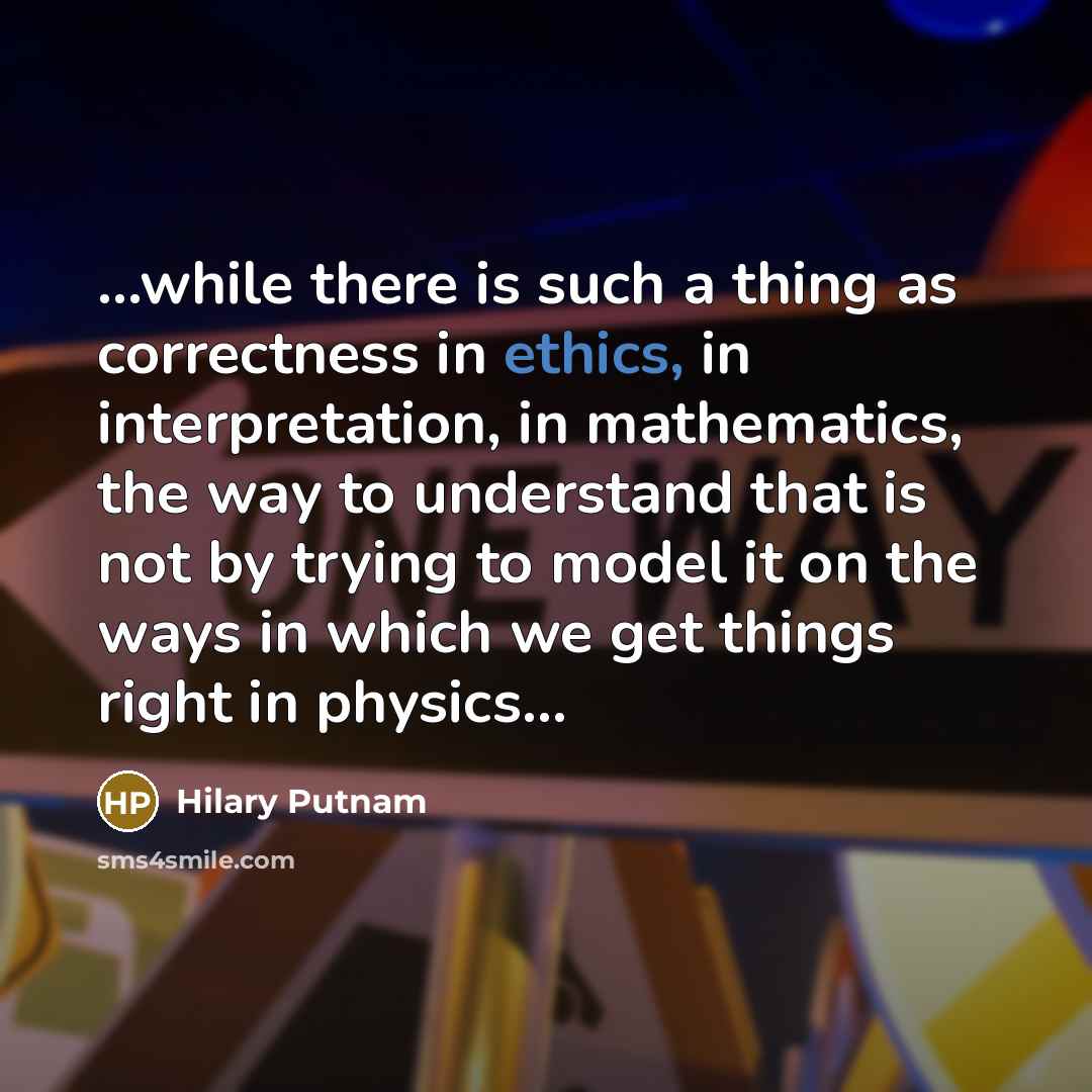 “...while there is such a thing as correctness in ethics, in interpretation, in mathematics, the way to understand that is not by trying to model it on the ways in which we get things right in physics…” quote by Hilary Putnam