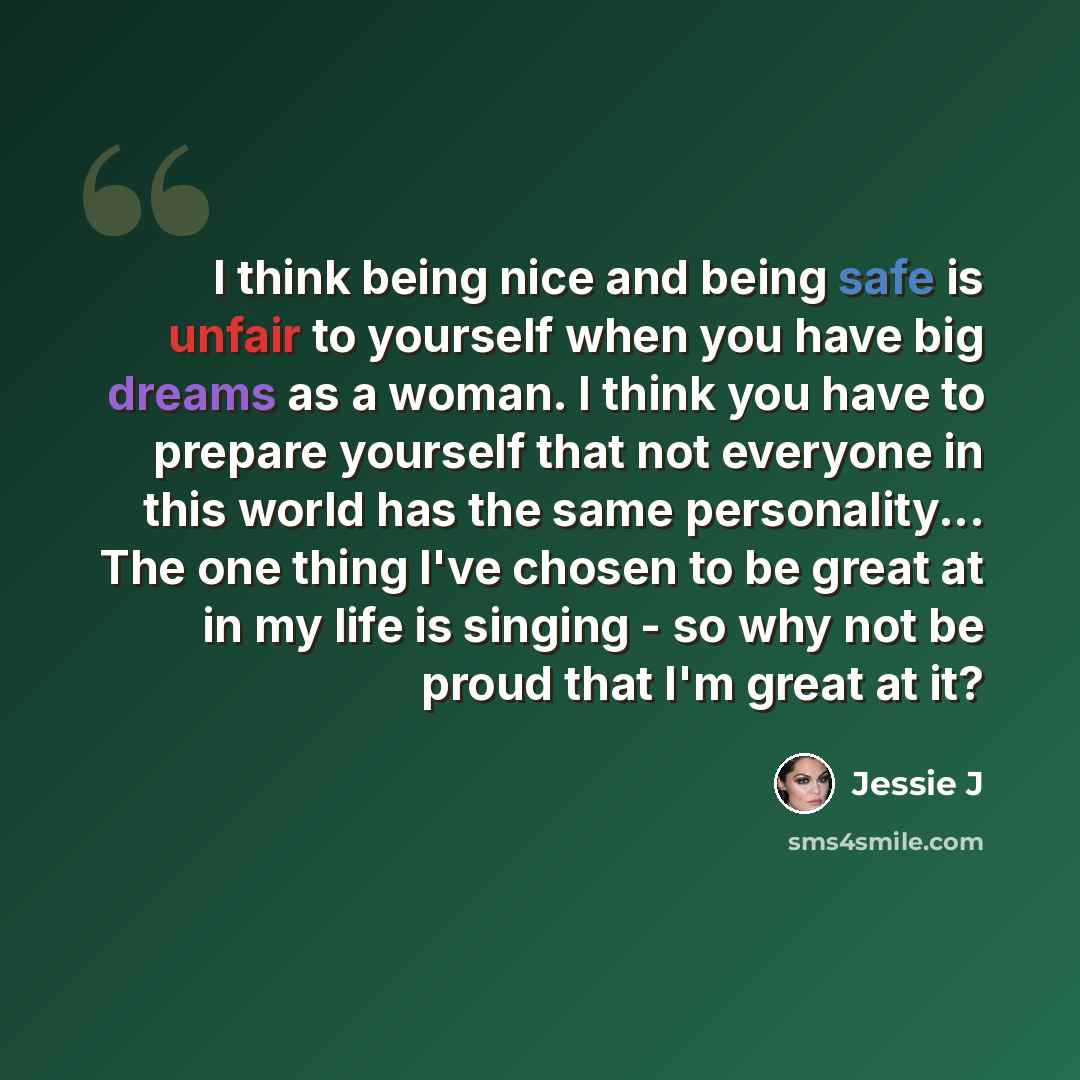 “I think being nice and being safe is unfair to yourself when you have big dreams as a woman. I think you have to prepare yourself that not everyone in this world has the same personality... The one thing I've chosen to be great at in my life is singing - so why not be proud that I'm great at it?” quote by Jessie J