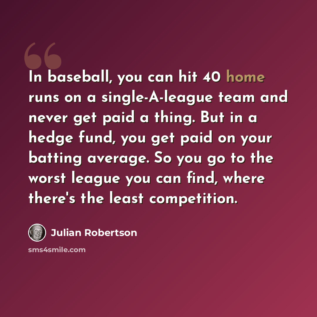“In baseball, you can hit 40 home runs on a single-A-league team and never get paid a thing. But in a hedge fund, you get paid on your batting average. So you go to the worst league you can find, where there's the least competition.” quote by Julian Robertson