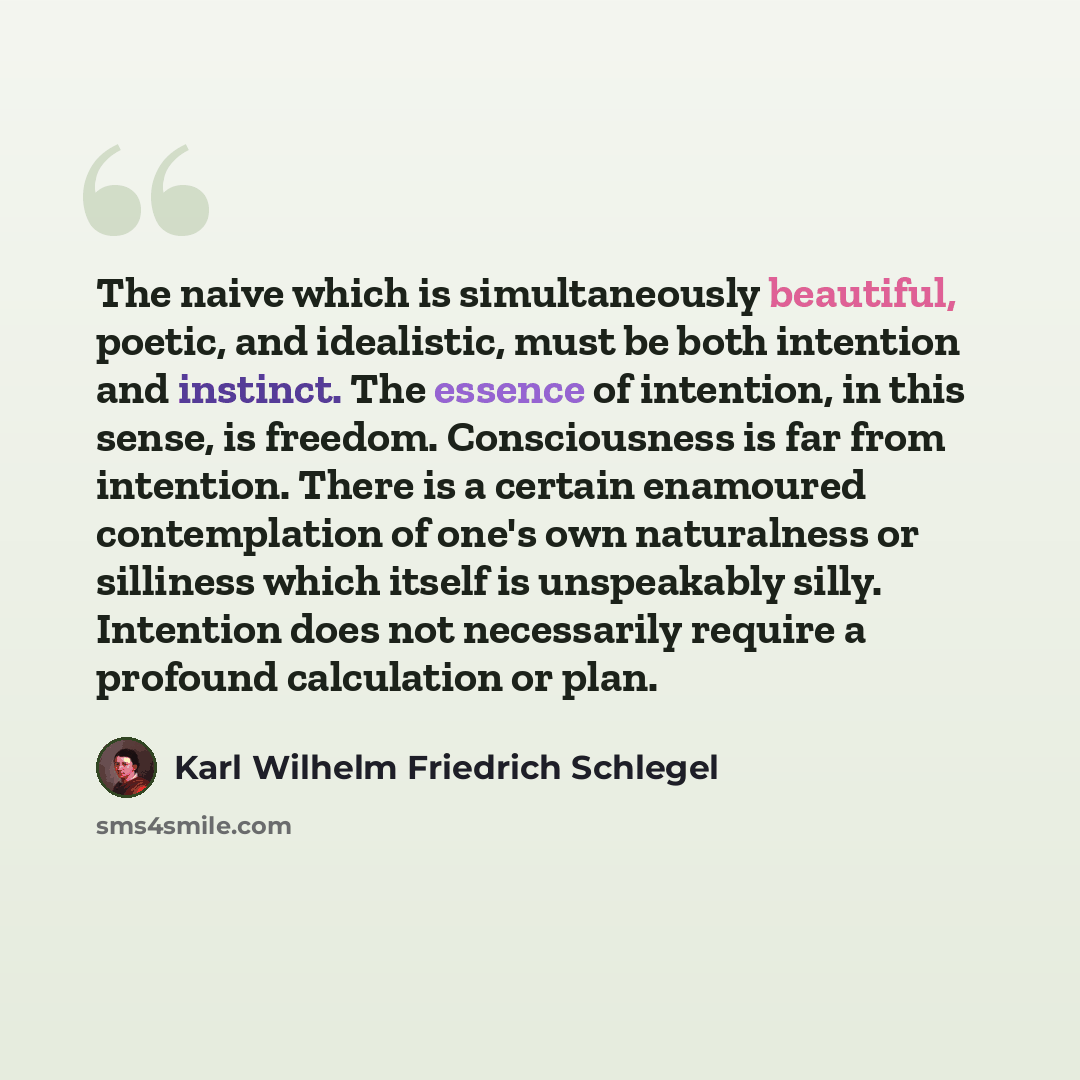 “The naive which is simultaneously beautiful, poetic, and idealistic, must be both intention and instinct. The essence of intention, in this sense, is freedom. Consciousness is far from intention. There is a certain enamoured contemplation of one's own naturalness or silliness which itself is…” quote by Karl Wilhelm Friedrich Schlegel