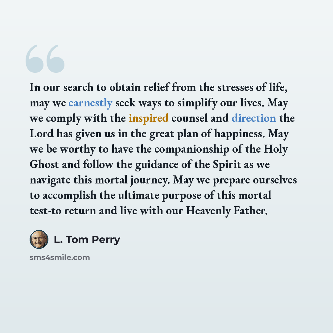 “In our search to obtain relief from the stresses of life, may we earnestly seek ways to simplify our lives. May we comply with the inspired counsel and direction the Lord has given us in the great plan of happiness. May we be worthy to have the companionship of the Holy Ghost and follow the…” quote by L. Tom Perry