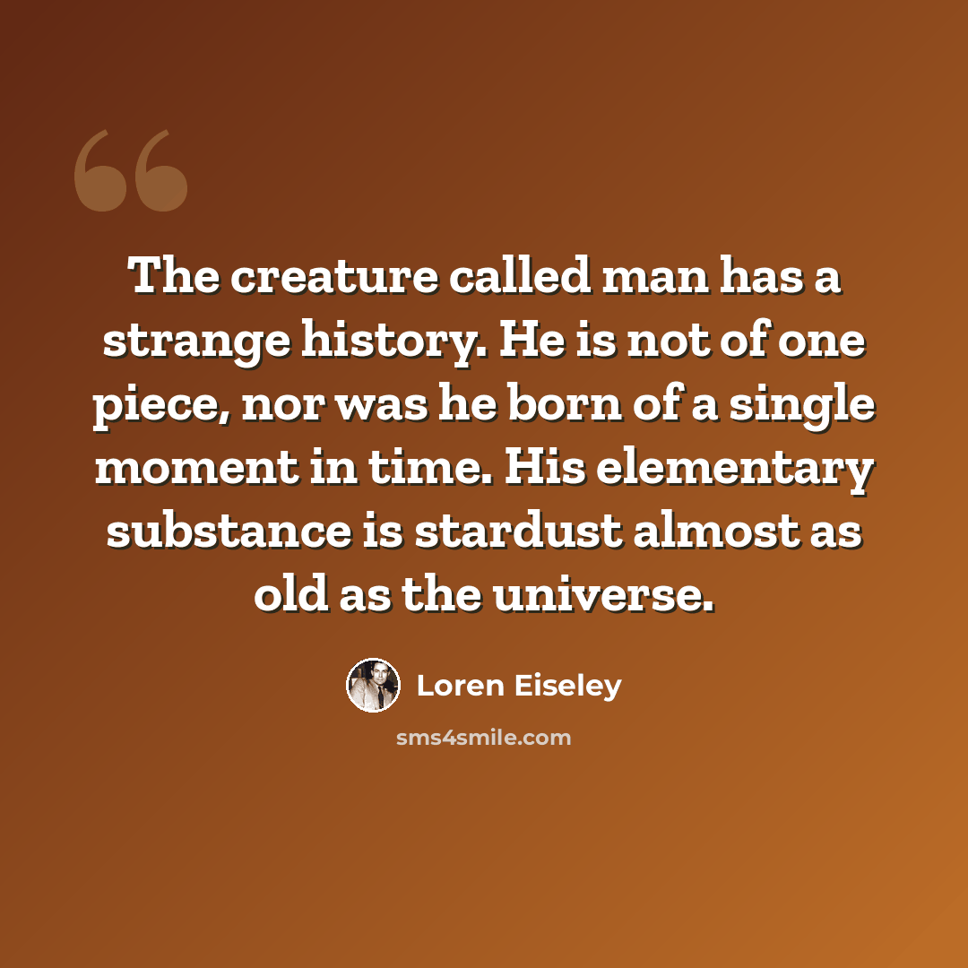 “The creature called man has a strange history. He is not of one piece, nor was he born of a single moment in time. His elementary substance is stardust almost as old as the universe.” quote by Loren Eiseley