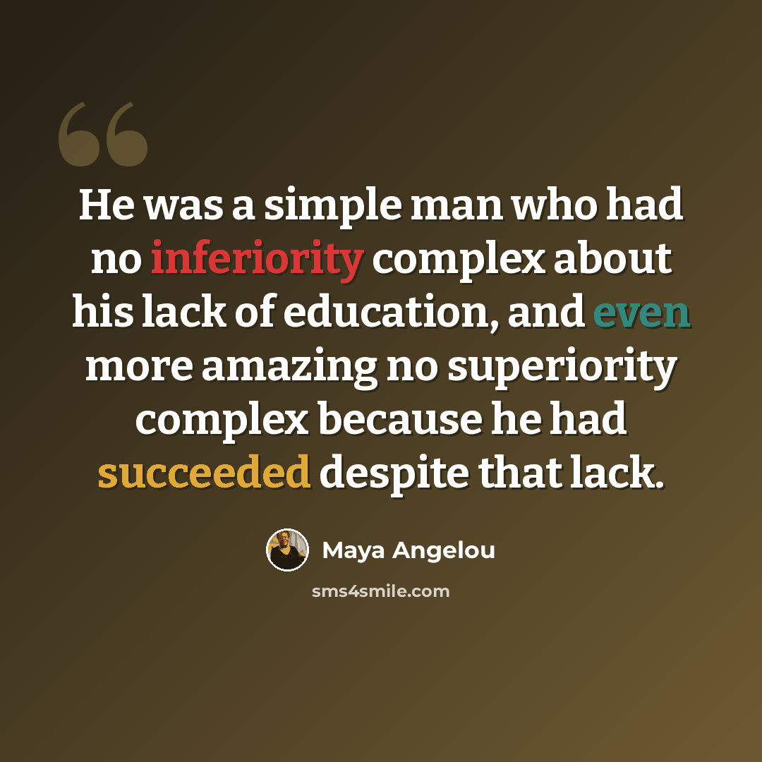 “He was a simple man who had no inferiority complex about his lack of education, and even more amazing no superiority complex because he had succeeded despite that lack.” quote by Maya Angelou
