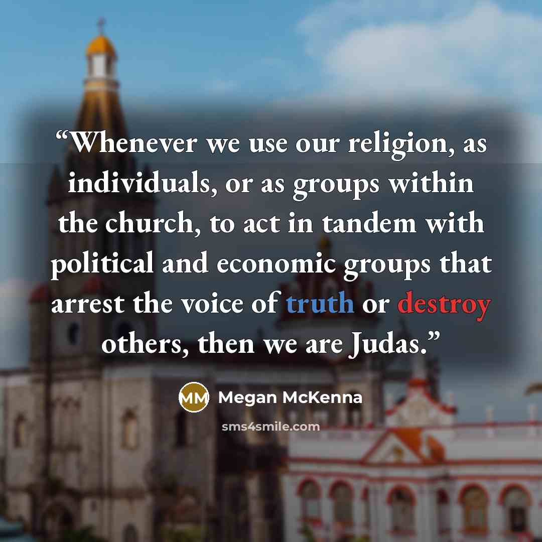 “Whenever we use our religion, as individuals, or as groups within the church, to act in tandem with political and economic groups that arrest the voice of truth or destroy others, then we are Judas.” quote by Megan McKenna