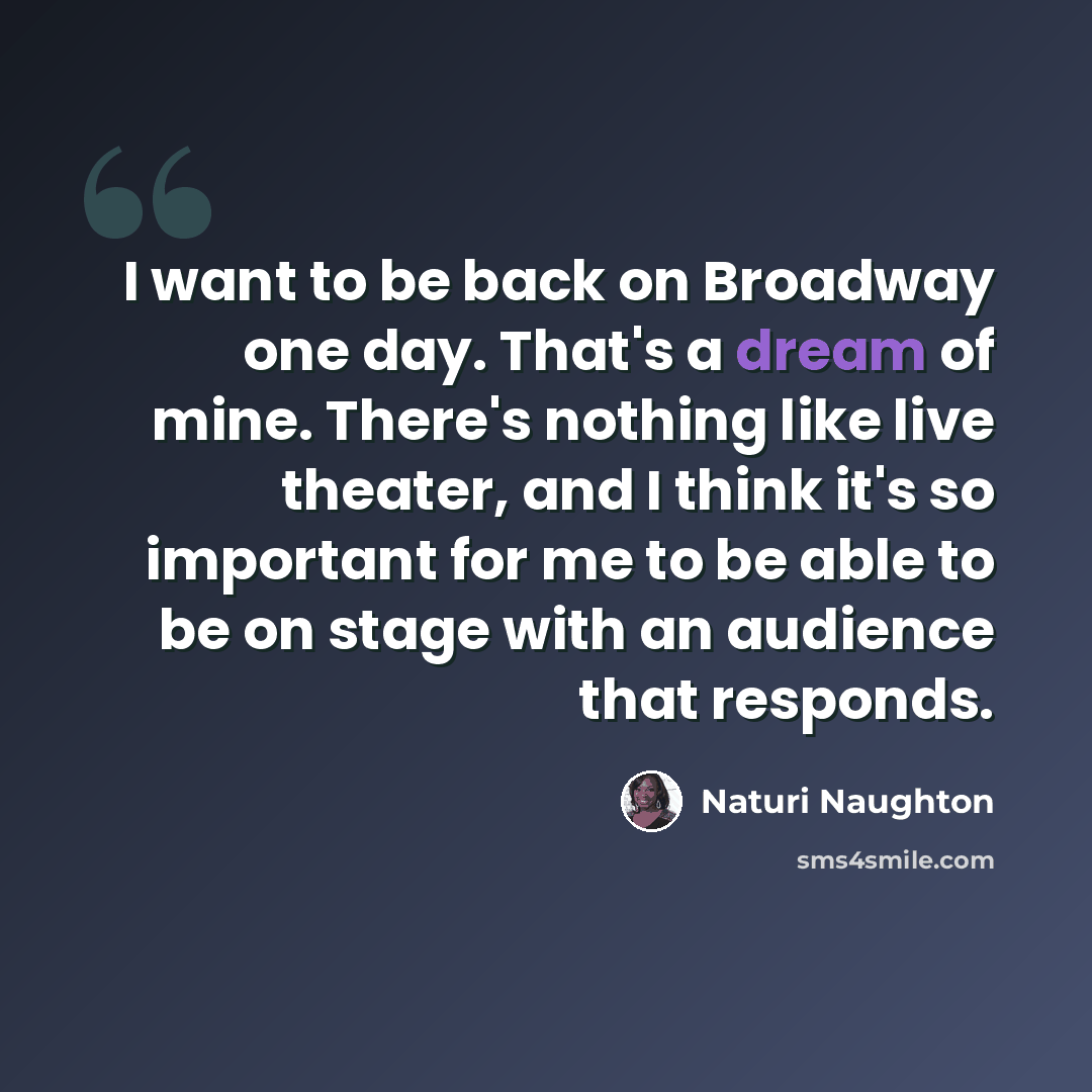 “I want to be back on Broadway one day. That's a dream of mine. There's nothing like live theater, and I think it's so important for me to be able to be on stage with an audience that responds.” quote by Naturi Naughton