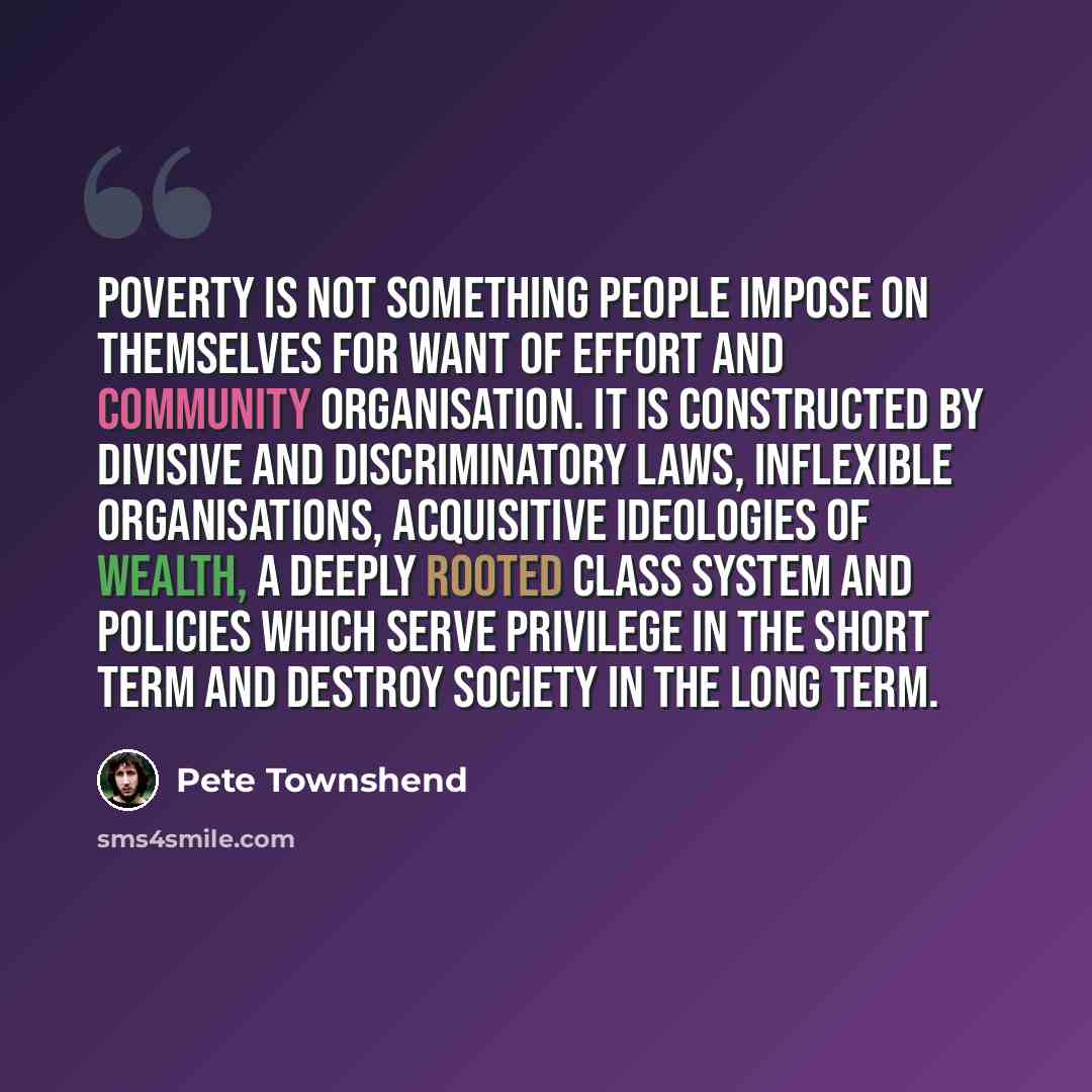 “Poverty is not something people impose on themselves for want of effort and community organisation. It is constructed by divisive and discriminatory laws, inflexible organisations, acquisitive ideologies of wealth, a deeply rooted class system and policies which serve privilege in the short term…” quote by Pete Townshend