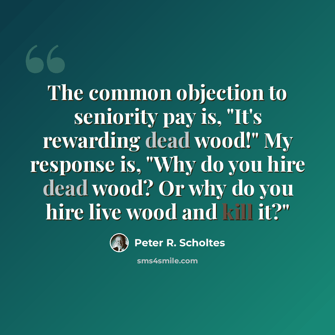 “The common objection to seniority pay is, "It's rewarding dead wood!" My response is, "Why do you hire dead wood? Or why do you hire live wood and kill it?"” quote by Peter R. Scholtes