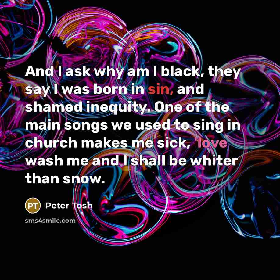 “And I ask why am I black, they say I was born in sin, and shamed inequity. One of the main songs we used to sing in church makes me sick, 'love wash me and I shall be whiter than snow.” quote by Peter Tosh
