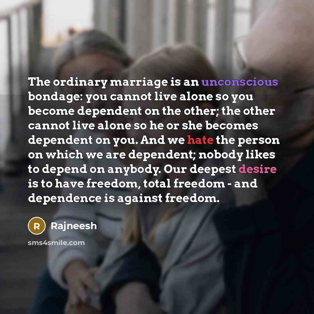“The ordinary marriage is an unconscious bondage: you cannot live alone so you become dependent on the other; the other cannot live alone so he or she becomes dependent on you. And we hate the person on which we are dependent; nobody likes to depend on anybody. Our deepest desire is to have…” quote by Rajneesh