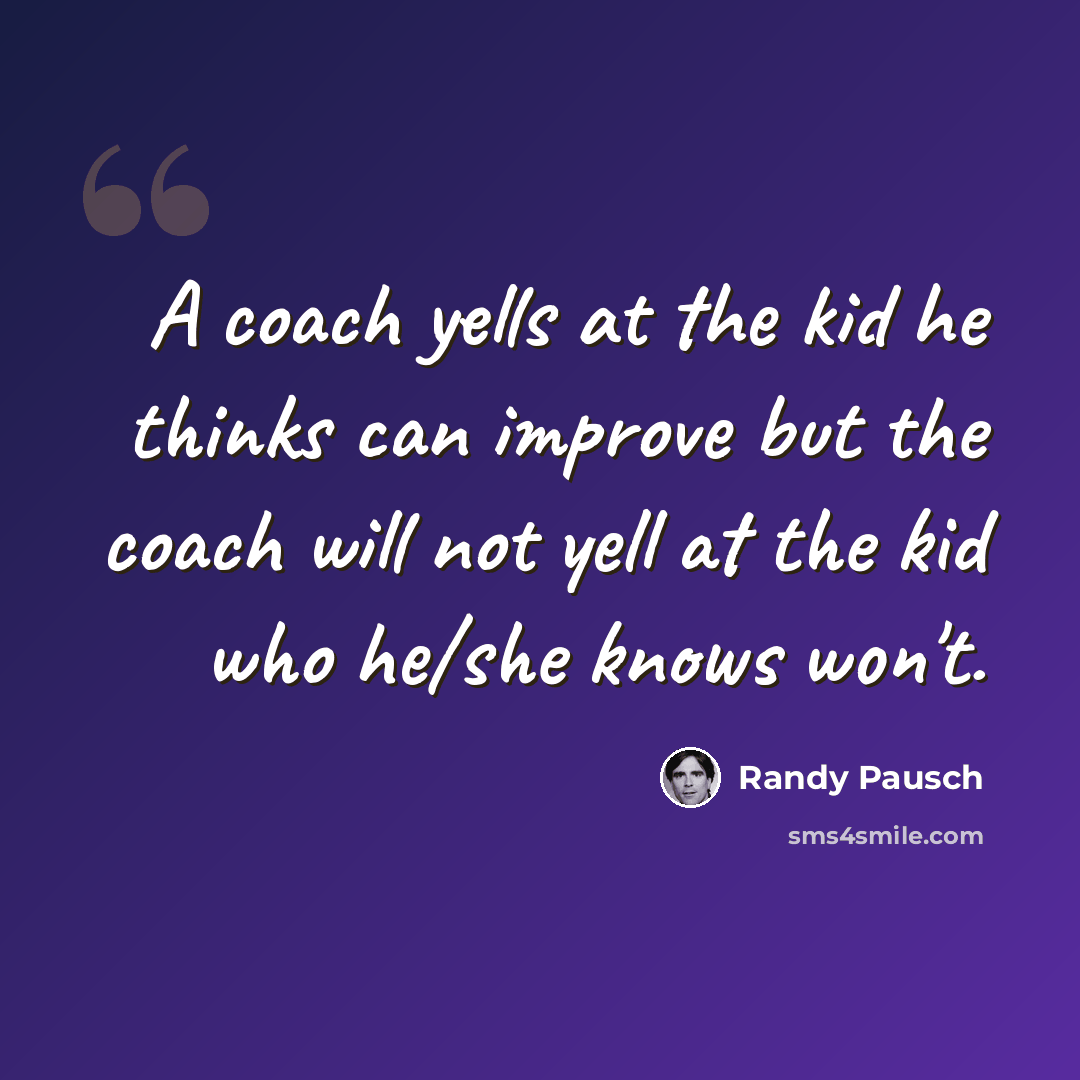 “A coach yells at the kid he thinks can improve but the coach will not yell at the kid who he/she knows won't.” quote by Randy Pausch