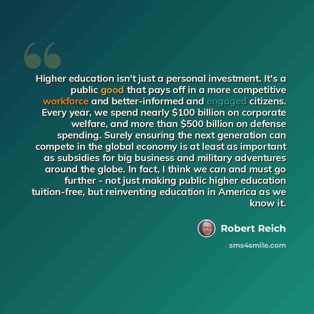 “Higher education isn't just a personal investment. It's a public good that pays off in a more competitive workforce and better-informed and engaged citizens. Every year, we spend nearly $100 billion on corporate welfare, and more than $500 billion on defense spending. Surely ensuring the next…” quote by Robert Reich