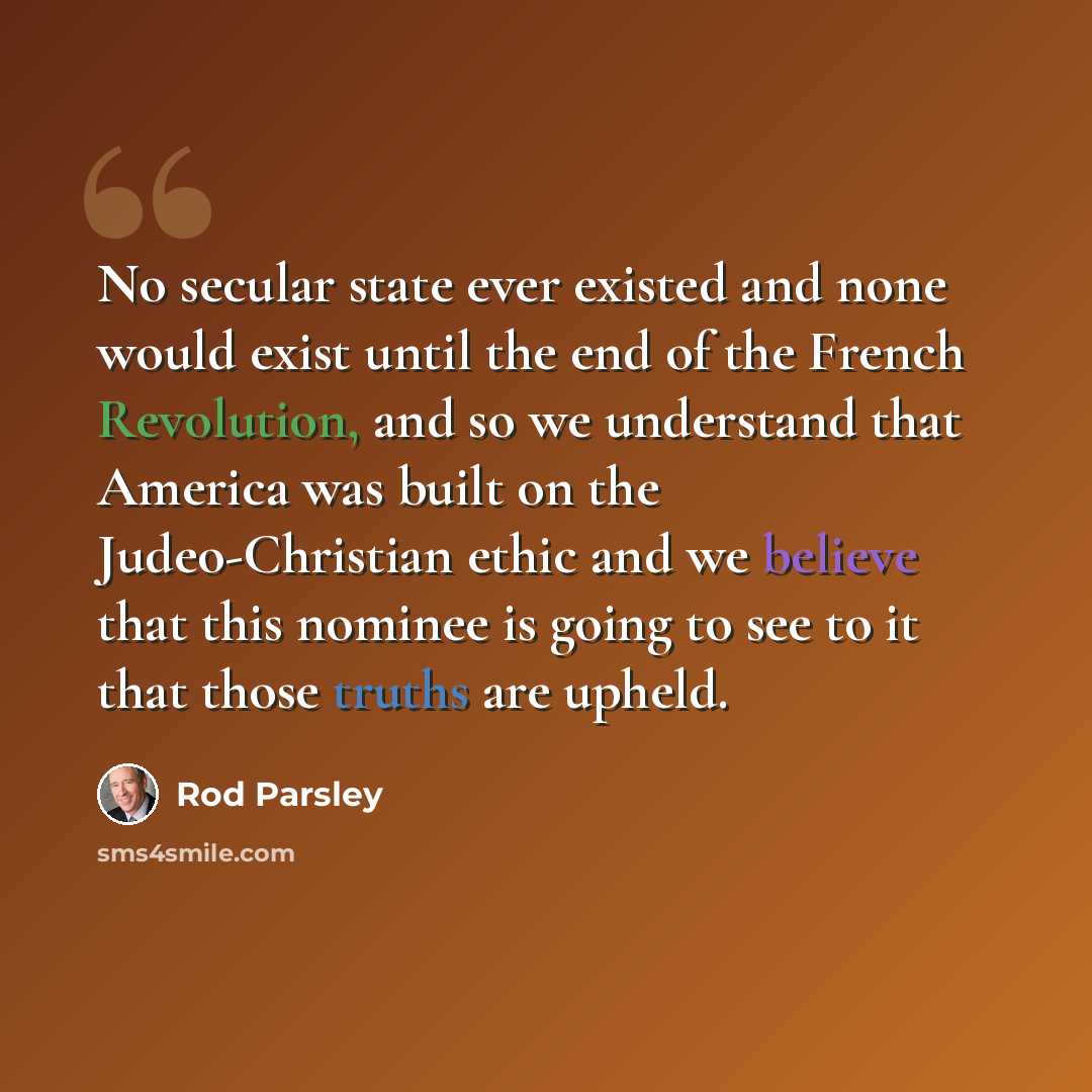 “No secular state ever existed and none would exist until the end of the French Revolution, and so we understand that America was built on the Judeo-Christian ethic and we believe that this nominee is going to see to it that those truths are upheld.” quote by Rod Parsley