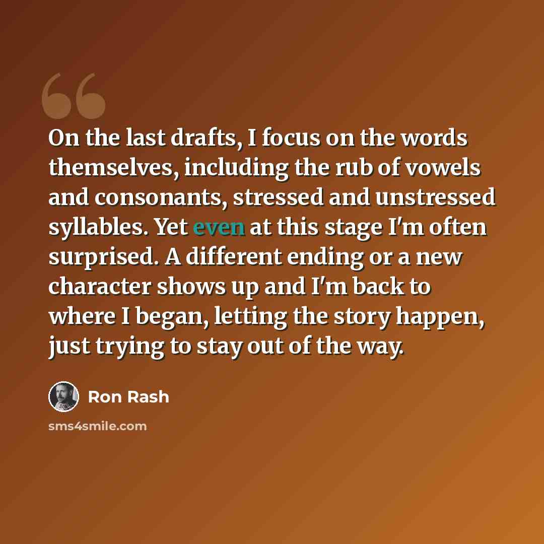 “On the last drafts, I focus on the words themselves, including the rub of vowels and consonants, stressed and unstressed syllables. Yet even at this stage I'm often surprised. A different ending or a new character shows up and I'm back to where I began, letting the story happen, just trying to…” quote by Ron Rash