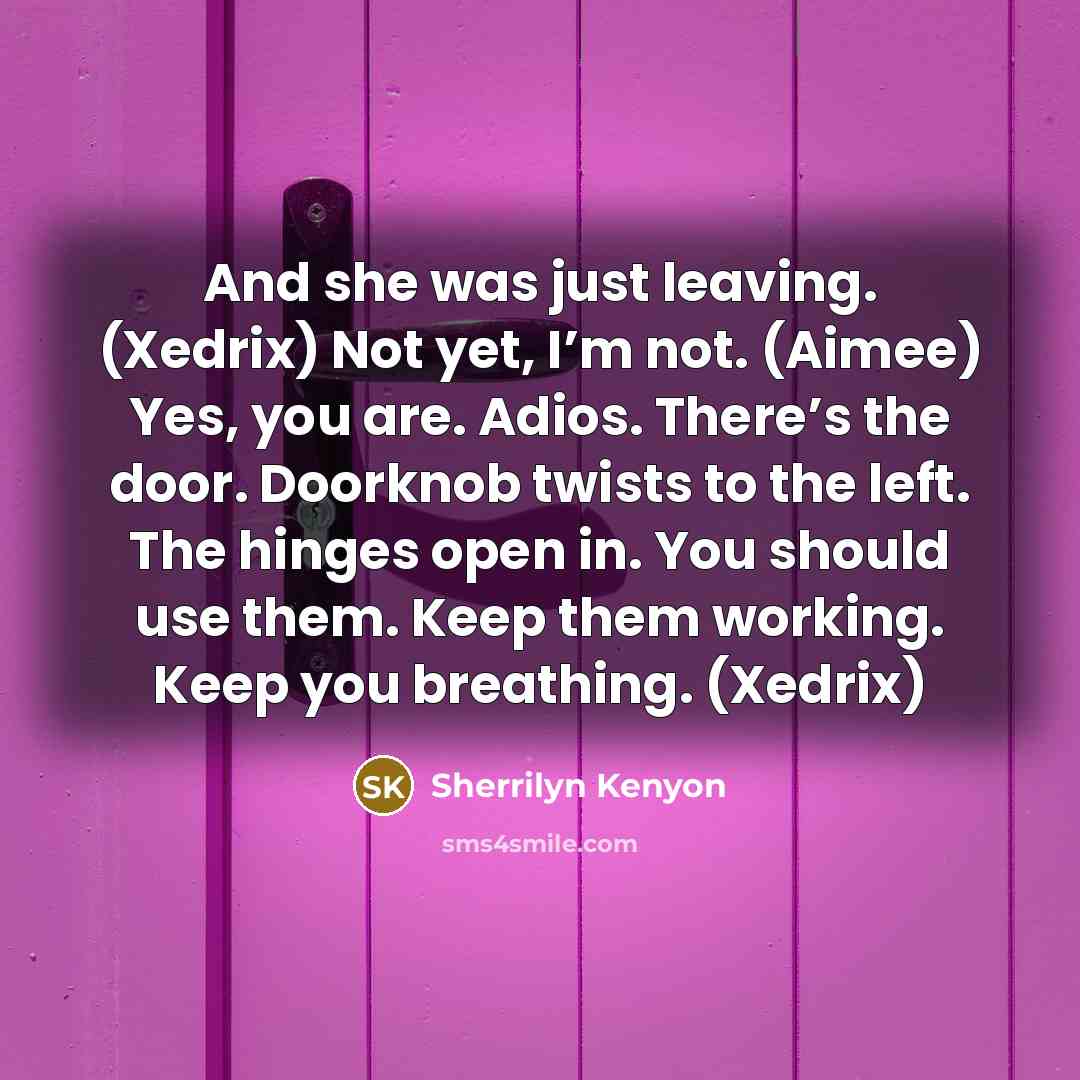 “And she was just leaving. (Xedrix) Not yet, I’m not. (Aimee) Yes, you are. Adios. There’s the door. Doorknob twists to the left. The hinges open in. You should use them. Keep them working. Keep you breathing. (Xedrix)” quote by Sherrilyn Kenyon