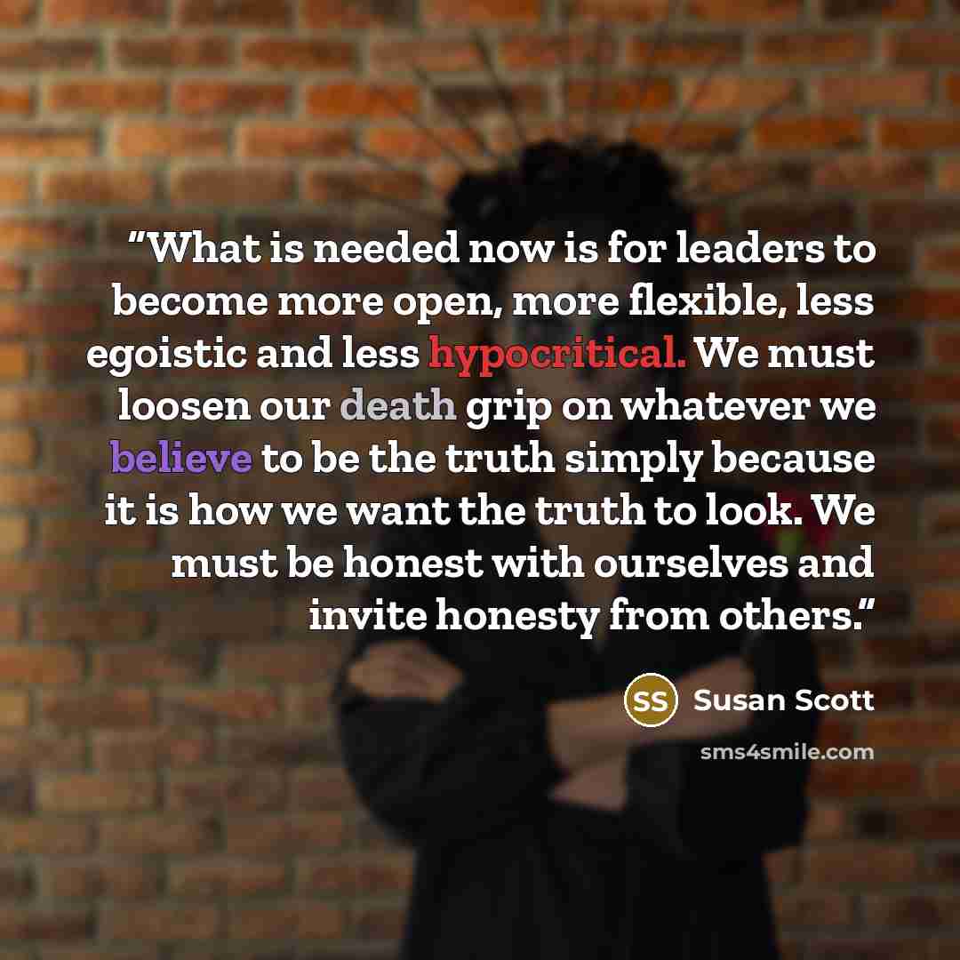 “What is needed now is for leaders to become more open, more flexible, less egoistic and less hypocritical. We must loosen our death grip on whatever we believe to be the truth simply because it is how we want the truth to look. We must be honest with ourselves and invite honesty from others.” quote by Susan Scott