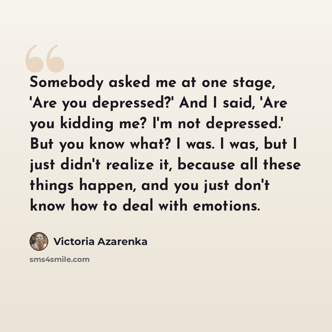 “Somebody asked me at one stage, 'Are you depressed?' And I said, 'Are you kidding me? I'm not depressed.' But you know what? I was. I was, but I just didn't realize it, because all these things happen, and you just don't know how to deal with emotions.” quote by Victoria Azarenka