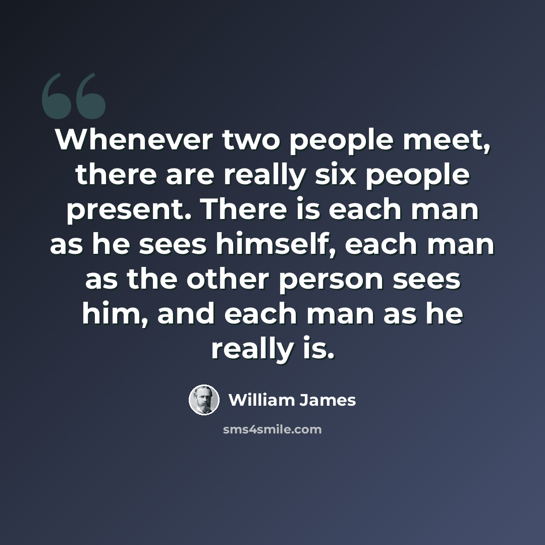 “Whenever two people meet, there are really six people present. There is each man as he sees himself, each man as the other person sees him, and each man as he really is.” quote by William James