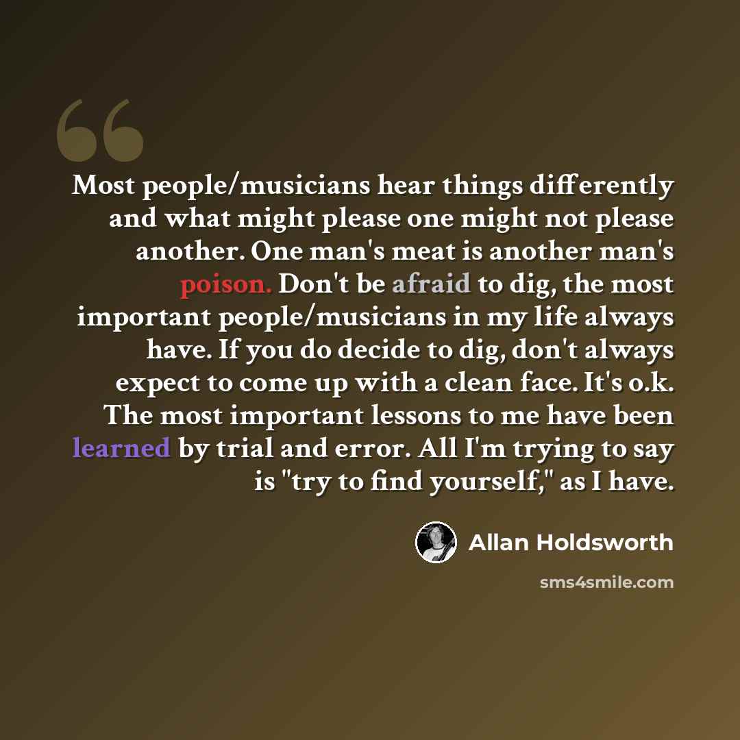 “Most people/musicians hear things differently and what might please one might not please another. One man's meat is another man's poison. Don't be afraid to dig, the most important people/musicians in my life always have. If you do decide to dig, don't always expect to come up with a clean face…” quote by Allan Holdsworth