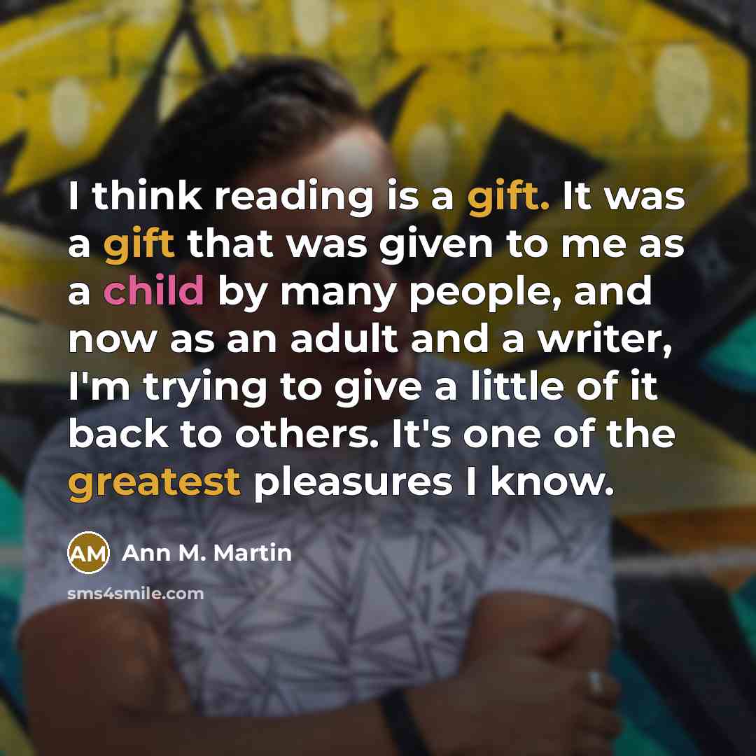“I think reading is a gift. It was a gift that was given to me as a child by many people, and now as an adult and a writer, I'm trying to give a little of it back to others. It's one of the greatest pleasures I know.” quote by Ann M. Martin