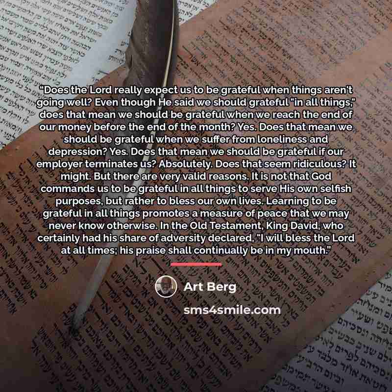 “Does the Lord really expect us to be grateful when things aren't going well? Even though He said we should grateful "in all things," does that mean we should be grateful when we reach the end of our money before the end of the month? Yes. Does that mean we should be grateful when we suffer from…” quote by Art Berg
