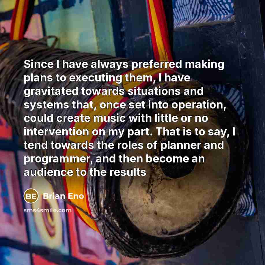 “Since I have always preferred making plans to executing them, I have gravitated towards situations and systems that, once set into operation, could create music with little or no intervention on my part. That is to say, I tend towards the roles of planner and programmer, and then become an…” quote by Brian Eno