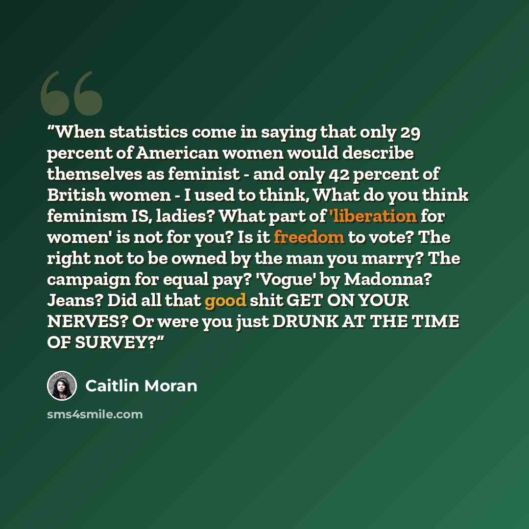 “When statistics come in saying that only 29 percent of American women would describe themselves as feminist - and only 42 percent of British women - I used to think, What do you think feminism IS, ladies? What part of 'liberation for women' is not for you? Is it freedom to vote? The right not to…” quote by Caitlin Moran