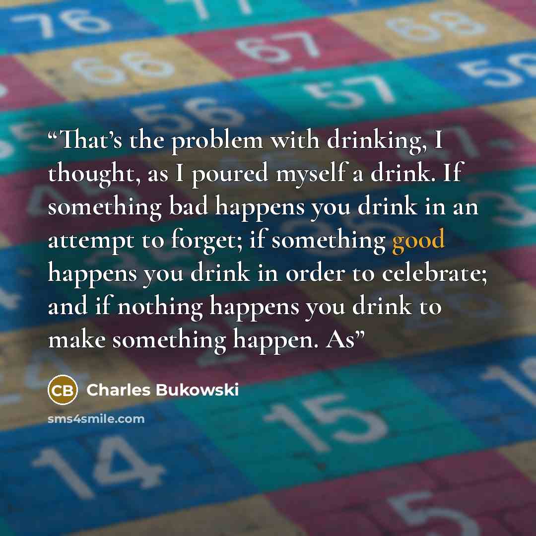 “That’s the problem with drinking, I thought, as I poured myself a drink. If something bad happens you drink in an attempt to forget; if something good happens you drink in order to celebrate; and if nothing happens you drink to make something happen. As” quote by Charles Bukowski