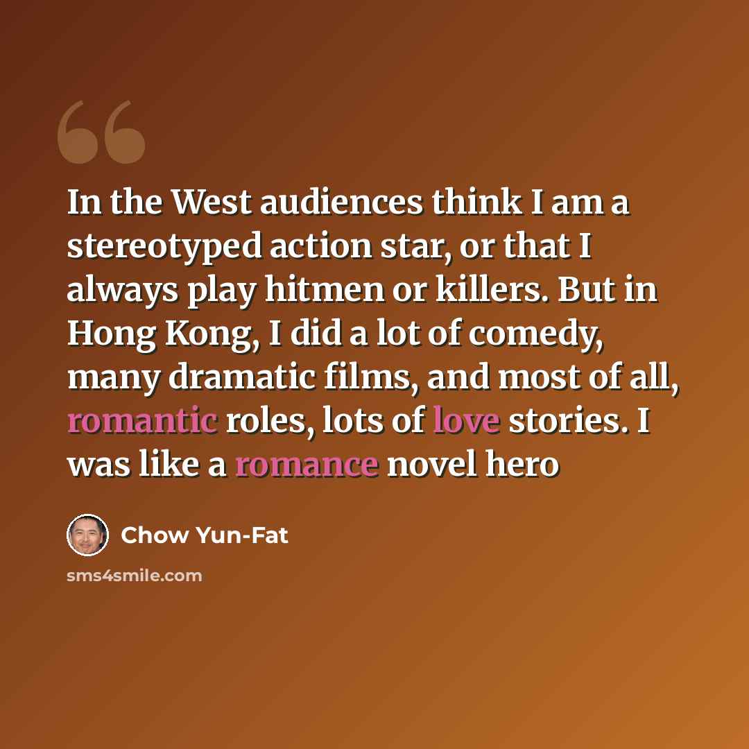 “In the West audiences think I am a stereotyped action star, or that I always play hitmen or killers. But in Hong Kong, I did a lot of comedy, many dramatic films, and most of all, romantic roles, lots of love stories. I was like a romance novel hero” quote by Chow Yun-Fat