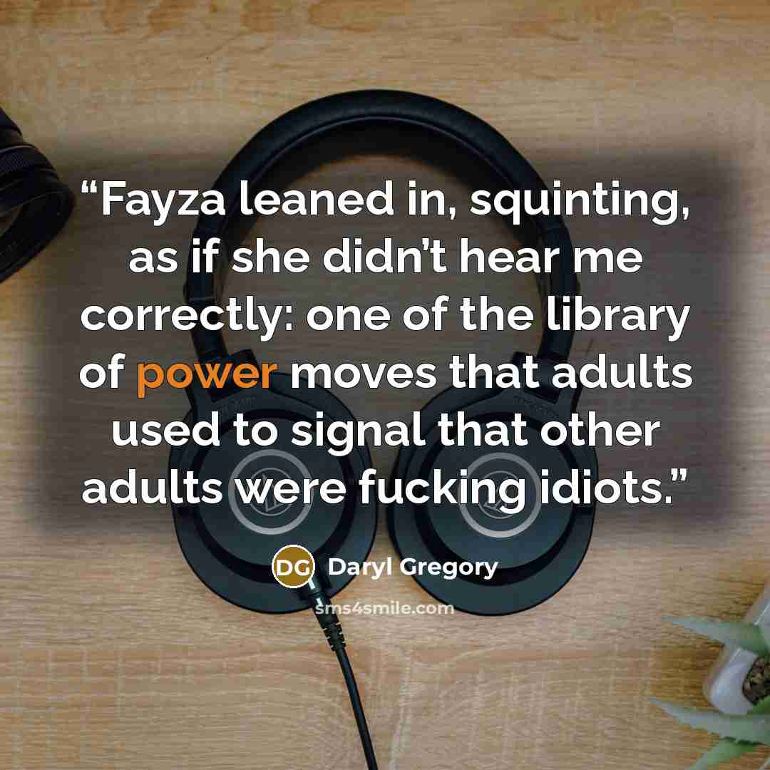 “Fayza leaned in, squinting, as if she didn’t hear me correctly: one of the library of power moves that adults used to signal that other adults were fucking idiots.” quote by Daryl Gregory