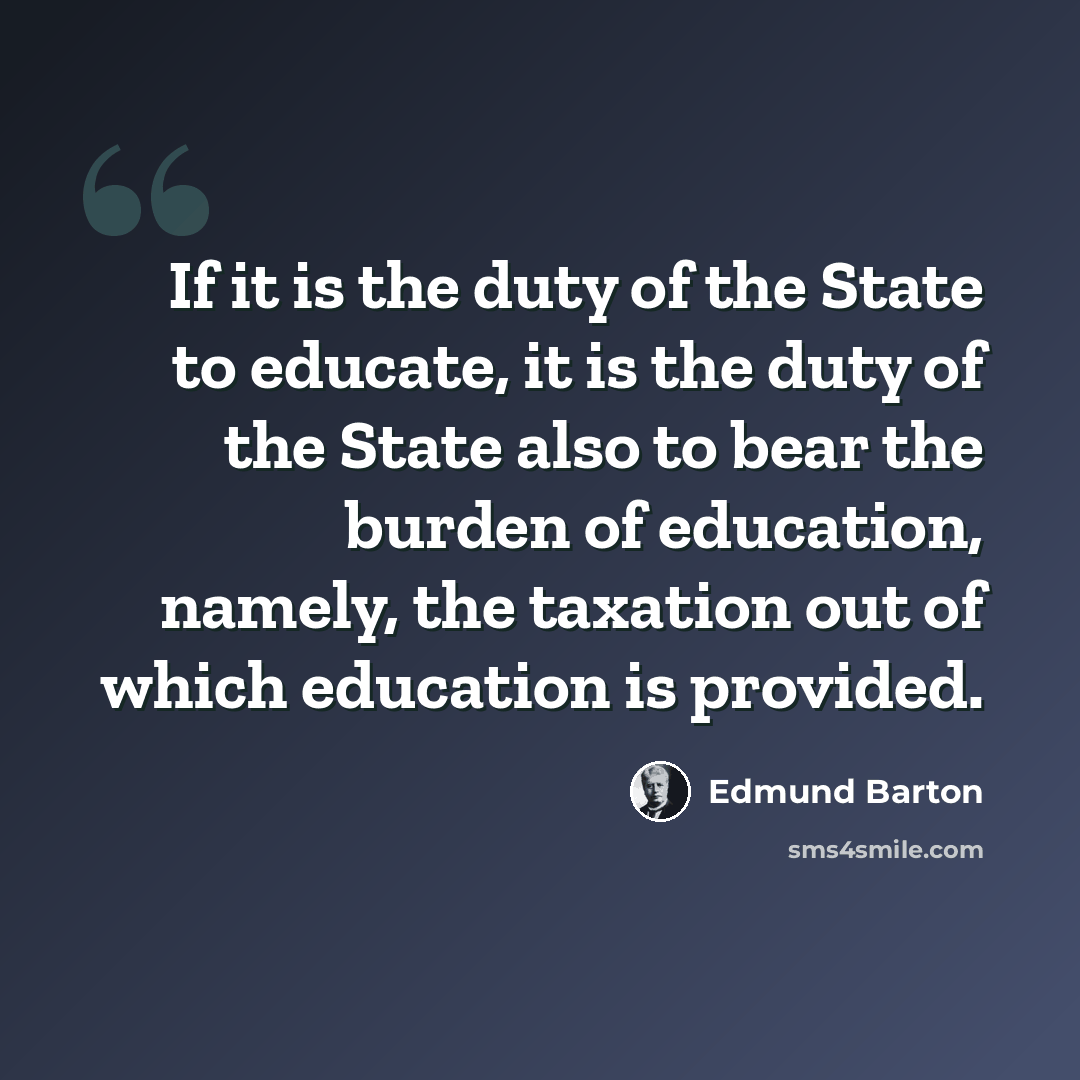 “If it is the duty of the State to educate, it is the duty of the State also to bear the burden of education, namely, the taxation out of which education is provided.” quote by Edmund Barton