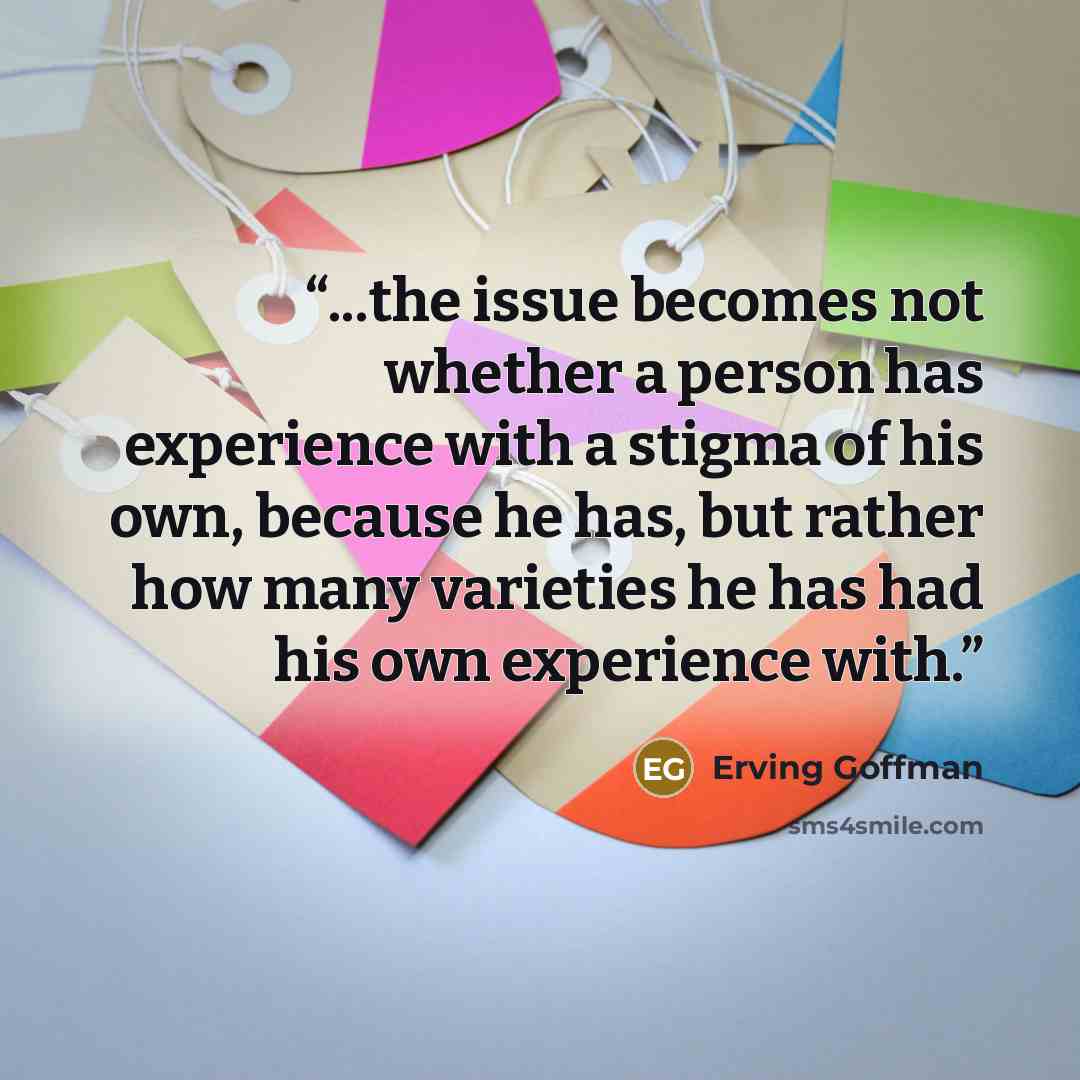“...the issue becomes not whether a person has experience with a stigma of his own, because he has, but rather how many varieties he has had his own experience with.” quote by Erving Goffman
