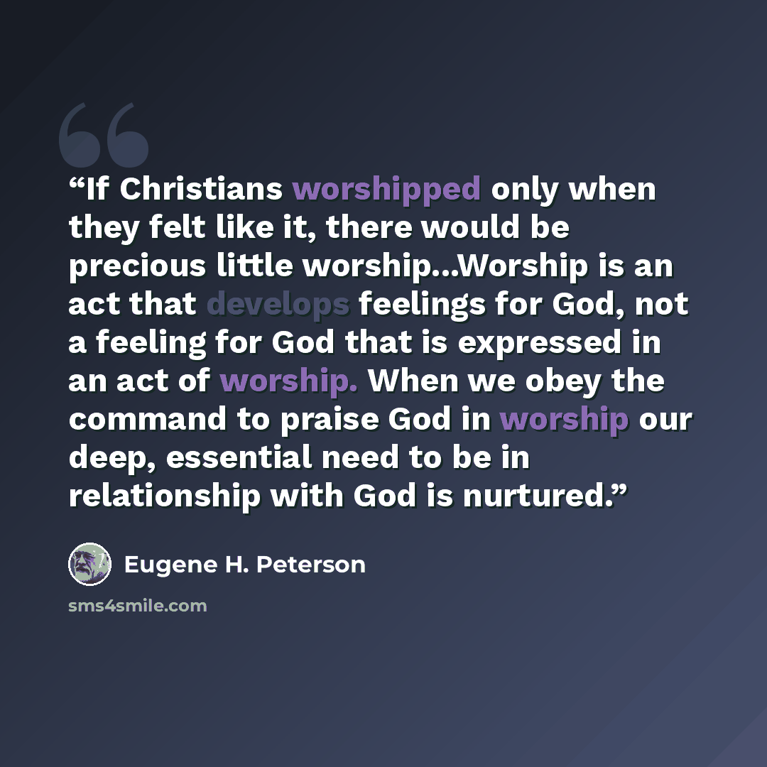 “If Christians worshipped only when they felt like it, there would be precious little worship...Worship is an act that develops feelings for God, not a feeling for God that is expressed in an act of worship. When we obey the command to praise God in worship our deep, essential need to be in…” quote by Eugene H. Peterson