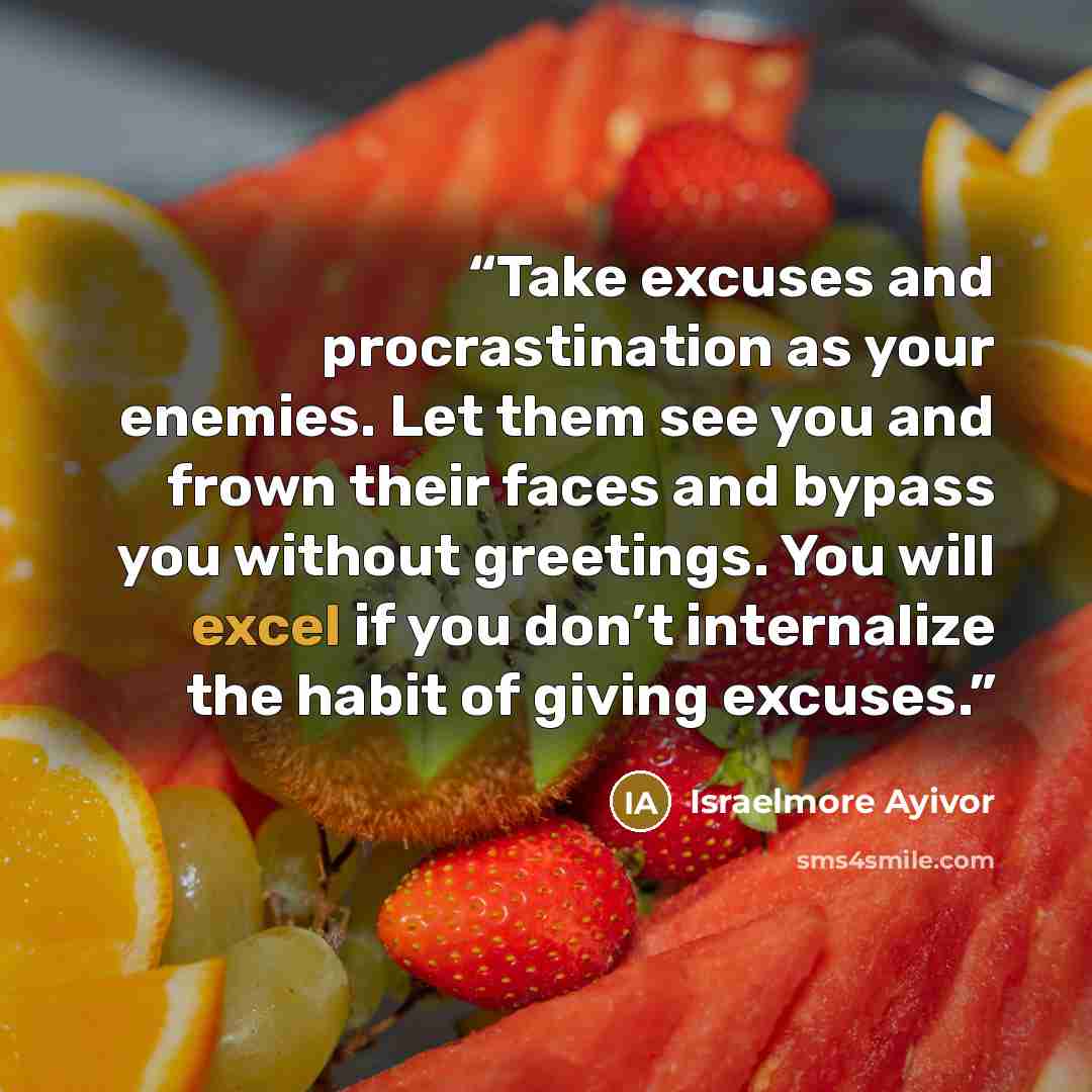 “Take excuses and procrastination as your enemies. Let them see you and frown their faces and bypass you without greetings. You will excel if you don’t internalize the habit of giving excuses.” quote by Israelmore Ayivor