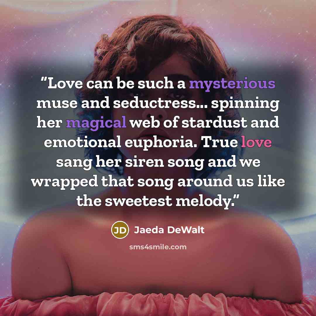 “Love can be such a mysterious muse and seductress... spinning her magical web of stardust and emotional euphoria. True love sang her siren song and we wrapped that song around us like the sweetest melody.” quote by Jaeda DeWalt