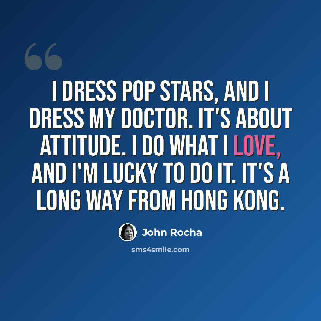 “I dress pop stars, and I dress my doctor. It's about attitude. I do what I love, and I'm lucky to do it. It's a long way from Hong Kong.” quote by John Rocha