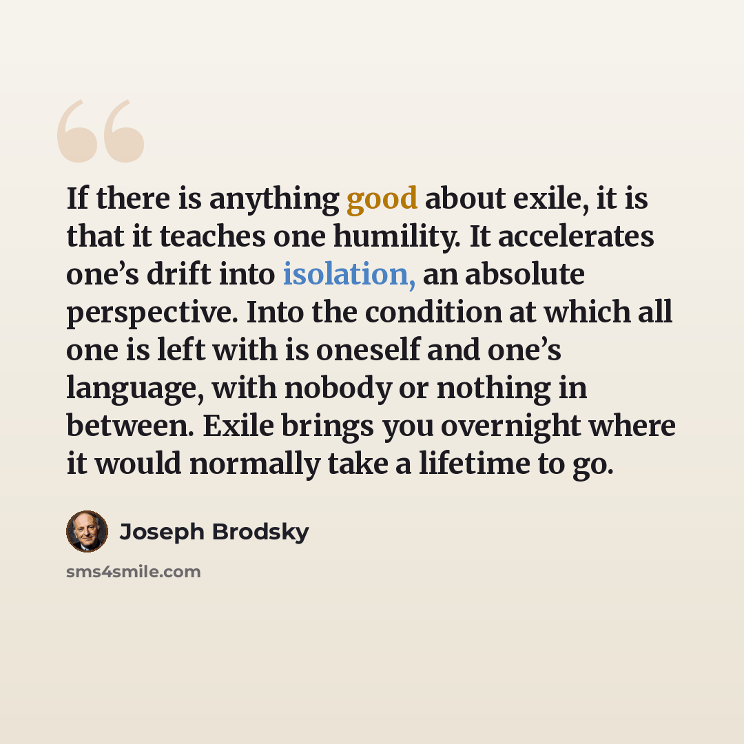“If there is anything good about exile, it is that it teaches one humility. It accelerates one’s drift into isolation, an absolute perspective. Into the condition at which all one is left with is oneself and one’s language, with nobody or nothing in between. Exile brings you overnight where it…” quote by Joseph Brodsky