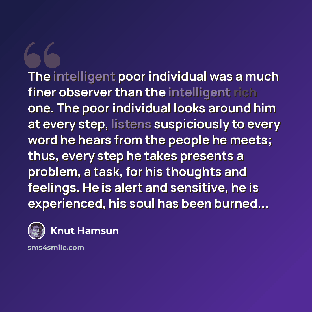 “The intelligent poor individual was a much finer observer than the intelligent rich one. The poor individual looks around him at every step, listens suspiciously to every word he hears from the people he meets; thus, every step he takes presents a problem, a task, for his thoughts and feelings. He…” quote by Knut Hamsun