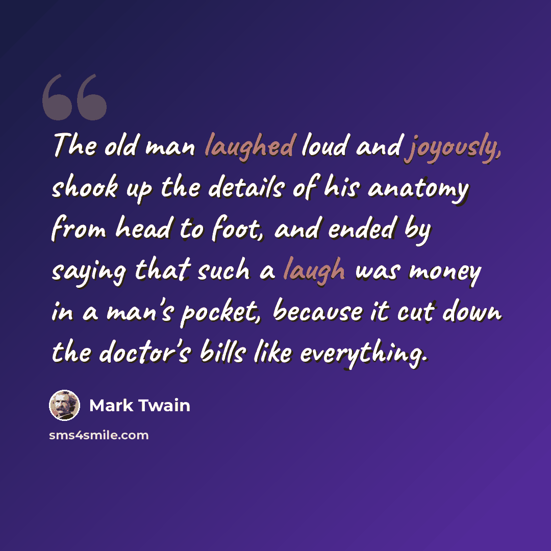 “The old man laughed loud and joyously, shook up the details of his anatomy from head to foot, and ended by saying that such a laugh was money in a man's pocket, because it cut down the doctor's bills like everything.” quote by Mark Twain
