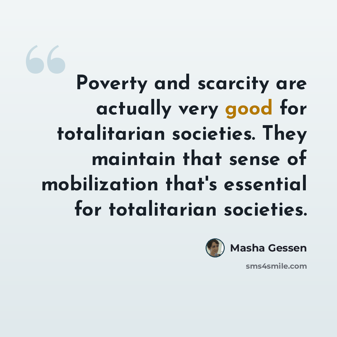 “Poverty and scarcity are actually very good for totalitarian societies. They maintain that sense of mobilization that's essential for totalitarian societies.” quote by Masha Gessen