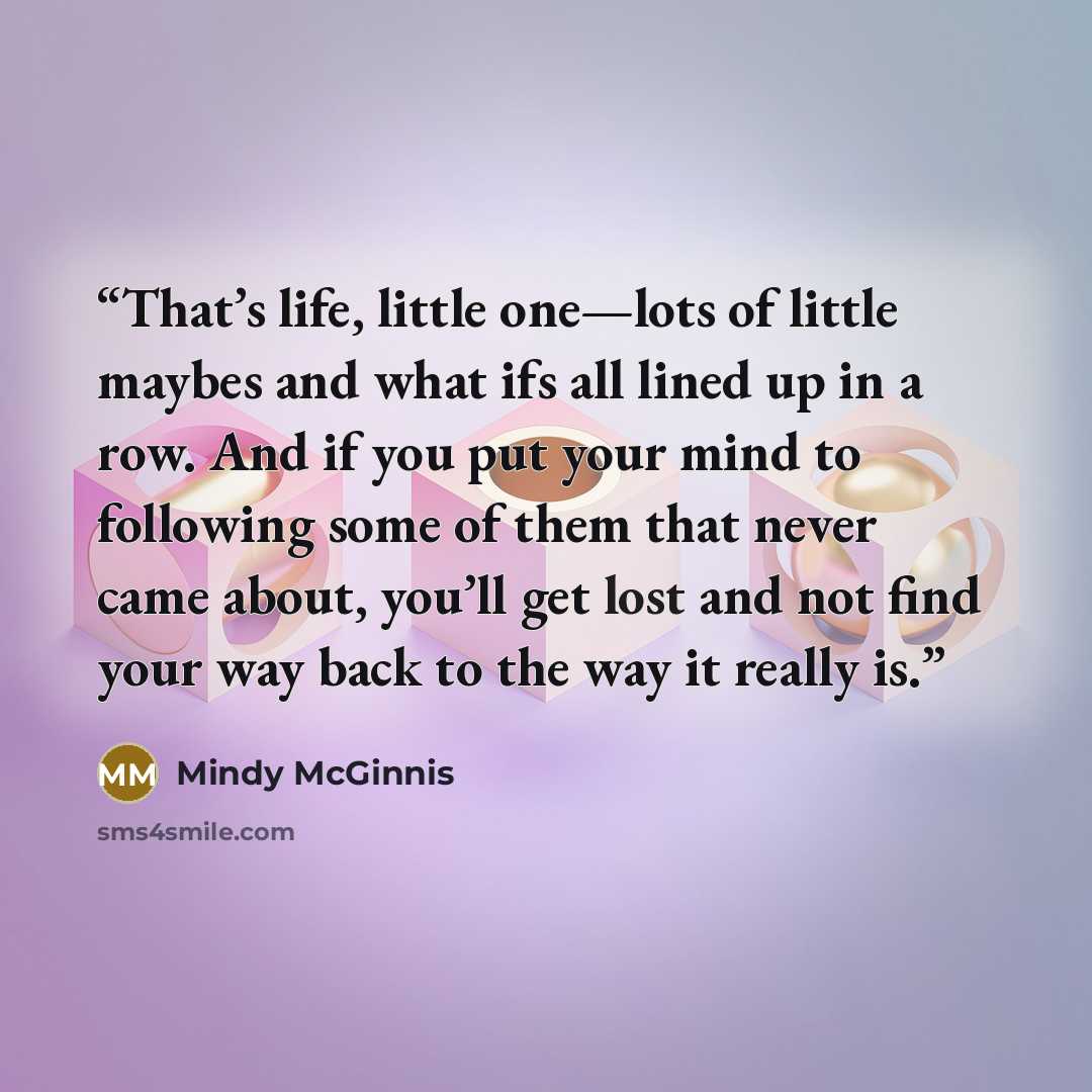 “That’s life, little one—lots of little maybes and what ifs all lined up in a row. And if you put your mind to following some of them that never came about, you’ll get lost and not find your way back to the way it really is.” quote by Mindy McGinnis