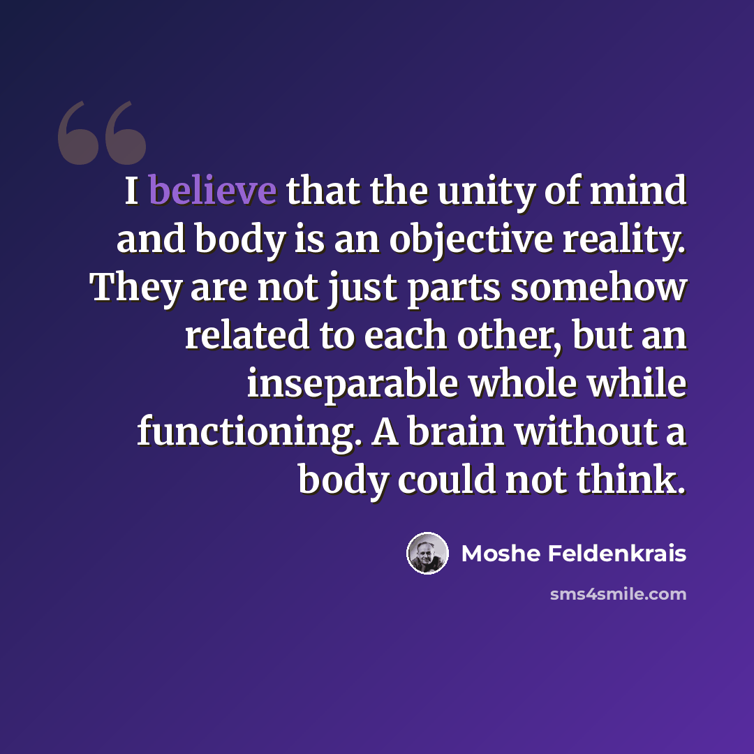 “I believe that the unity of mind and body is an objective reality. They are not just parts somehow related to each other, but an inseparable whole while functioning. A brain without a body could not think.” quote by Moshe Feldenkrais