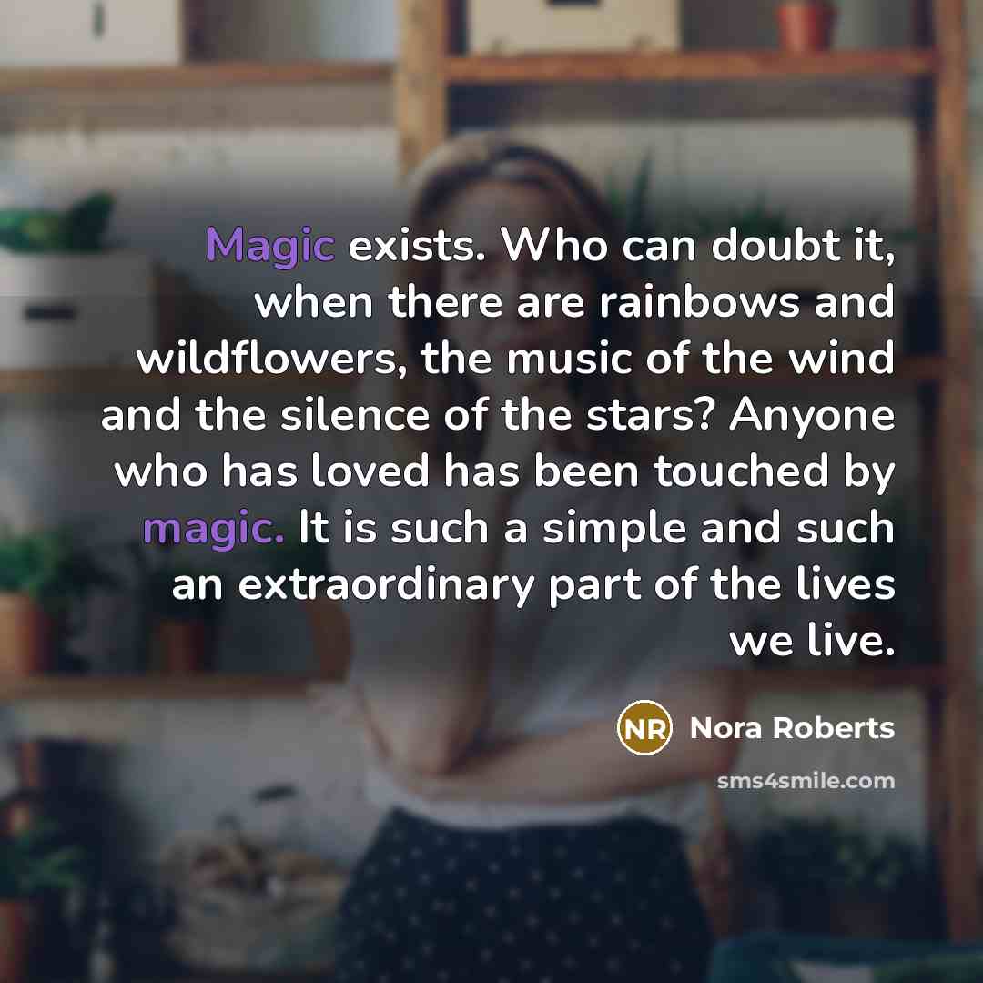 “Magic exists. Who can doubt it, when there are rainbows and wildflowers, the music of the wind and the silence of the stars? Anyone who has loved has been touched by magic. It is such a simple and such an extraordinary part of the lives we live.” quote by Nora Roberts